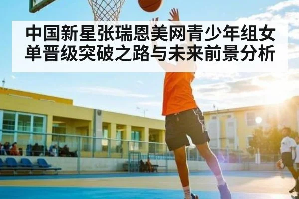 中国新星张瑞恩美网青少年组女单晋级突破之路与未来前景分析